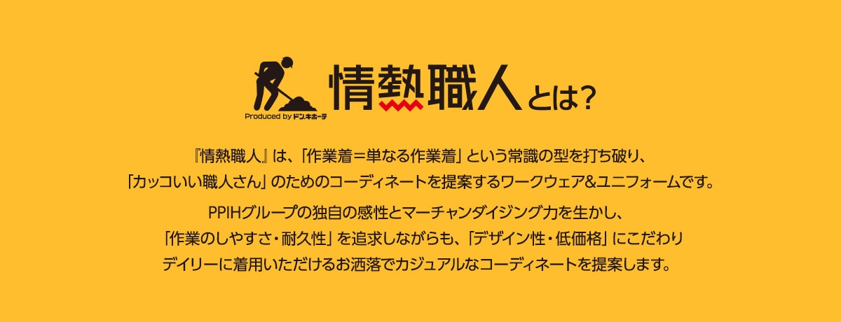 情熱職人とは　『情熱職人』は、「作業着＝単なる作業着」という常識の型を打ち破り、「カッコいい職人さん」のためのコーディネートを提案するワークウェア&ユニフォームです。PPIHグループの独自の感性とマーチャンダイジング力を生かし、「作業のしやすさ・耐久性」を追求しながらも、「デザイン性・低価格」にこだわりデイリーに着用いただけるお洒落でカジュアルなコーディネートを提案します。