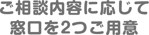 ご相談内容に応じて窓口を2つご用意