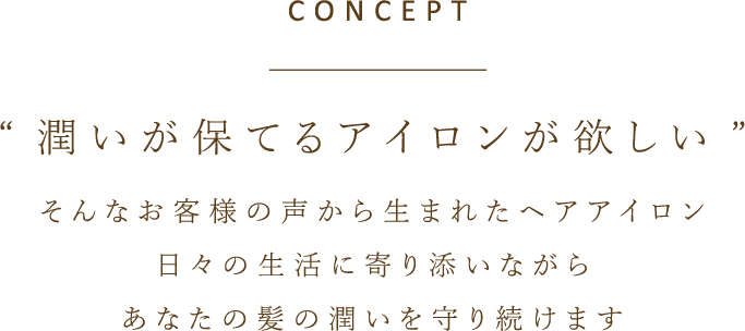 CONCEPT　“潤いが保てるアイロンが欲しい”　そんなお客様の声から生まれたヘアアイロン　日々の生活に寄り添いながら　あなたの髪の潤いを守り続けます